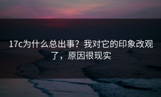 17c为什么总出事？我对它的印象改观了，原因很现实