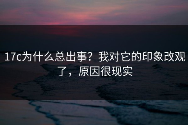 17c为什么总出事？我对它的印象改观了，原因很现实