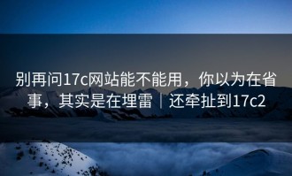 别再问17c网站能不能用，你以为在省事，其实是在埋雷｜还牵扯到17c2