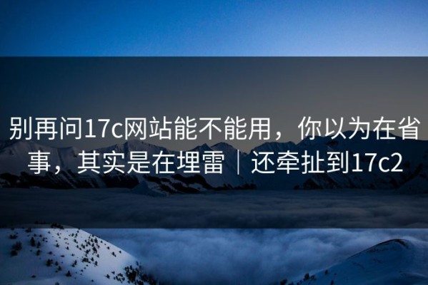 别再问17c网站能不能用，你以为在省事，其实是在埋雷｜还牵扯到17c2