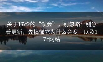 关于17c2的“误会”，别忽略：别急着更新，先搞懂它为什么会变｜以及17c网站