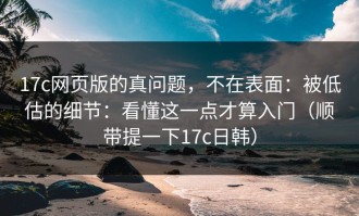 17c网页版的真问题，不在表面：被低估的细节：看懂这一点才算入门（顺带提一下17c日韩）