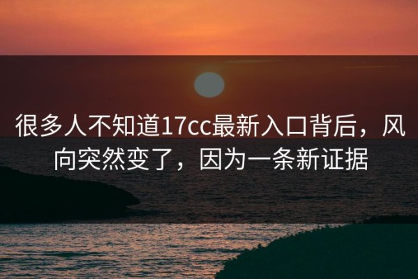很多人不知道17cc最新入口背后，风向突然变了，因为一条新证据