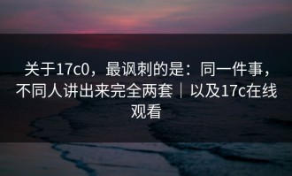 关于17c0，最讽刺的是：同一件事，不同人讲出来完全两套｜以及17c在线观看