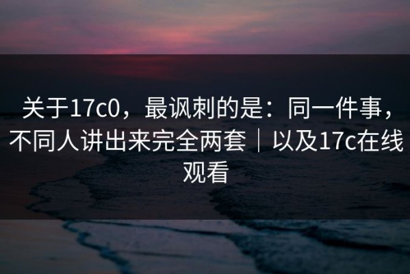 关于17c0，最讽刺的是：同一件事，不同人讲出来完全两套｜以及17c在线观看