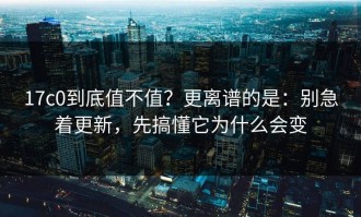 17c0到底值不值？更离谱的是：别急着更新，先搞懂它为什么会变
