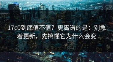 17c0到底值不值？更离谱的是：别急着更新，先搞懂它为什么会变
