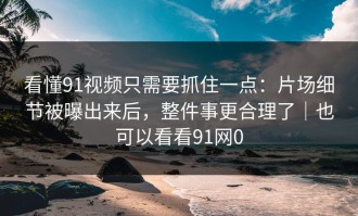 看懂91视频只需要抓住一点：片场细节被曝出来后，整件事更合理了｜也可以看看91网0