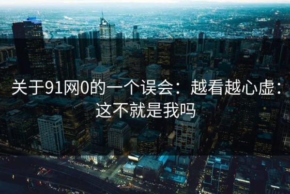 关于91网0的一个误会：越看越心虚：这不就是我吗