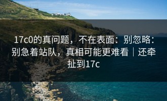 17c0的真问题，不在表面：别忽略：别急着站队，真相可能更难看｜还牵扯到17c