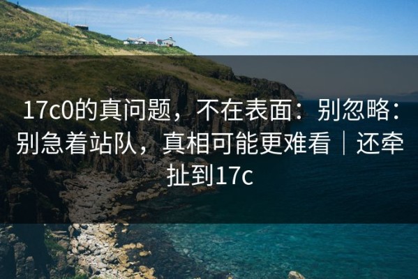 17c0的真问题，不在表面：别忽略：别急着站队，真相可能更难看｜还牵扯到17c