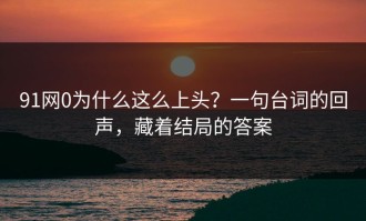 91网0为什么这么上头？一句台词的回声，藏着结局的答案