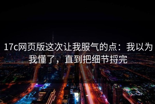 17c网页版这次让我服气的点：我以为我懂了，直到把细节捋完