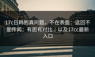 17c日韩的真问题，不在表面：这回不是传闻：有图有对比｜以及17cc最新入口