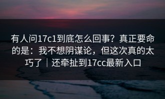 有人问17c1到底怎么回事？真正要命的是：我不想阴谋论，但这次真的太巧了｜还牵扯到17cc最新入口