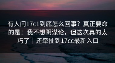 有人问17c1到底怎么回事？真正要命的是：我不想阴谋论，但这次真的太巧了｜还牵扯到17cc最新入口