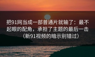 把91网当成一部普通片就输了：最不起眼的配角，承担了主题的最后一击（新91视频的暗示别错过）