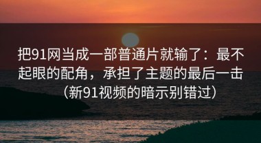 把91网当成一部普通片就输了：最不起眼的配角，承担了主题的最后一击（新91视频的暗示别错过）