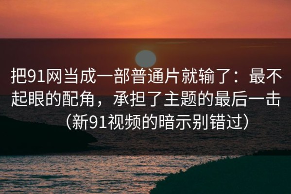 把91网当成一部普通片就输了：最不起眼的配角，承担了主题的最后一击（新91视频的暗示别错过）