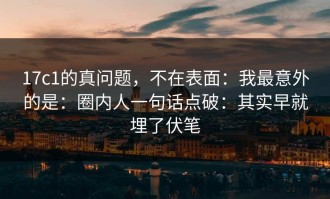 17c1的真问题，不在表面：我最意外的是：圈内人一句话点破：其实早就埋了伏笔