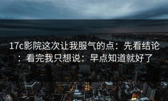 17c影院这次让我服气的点：先看结论：看完我只想说：早点知道就好了