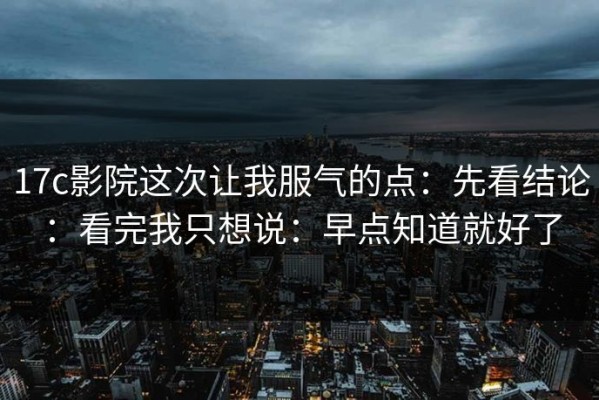 17c影院这次让我服气的点：先看结论：看完我只想说：早点知道就好了