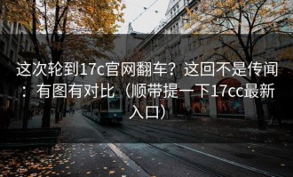 这次轮到17c官网翻车？这回不是传闻：有图有对比（顺带提一下17cc最新入口）