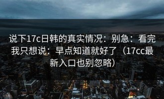 说下17c日韩的真实情况：别急：看完我只想说：早点知道就好了（17cc最新入口也别忽略）