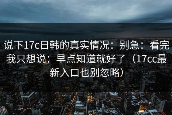 说下17c日韩的真实情况：别急：看完我只想说：早点知道就好了（17cc最新入口也别忽略）