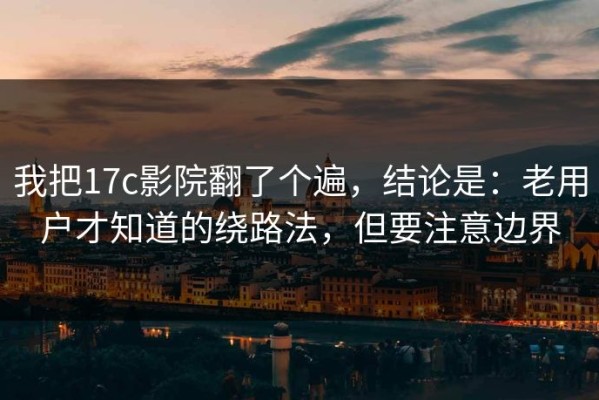 我把17c影院翻了个遍，结论是：老用户才知道的绕路法，但要注意边界