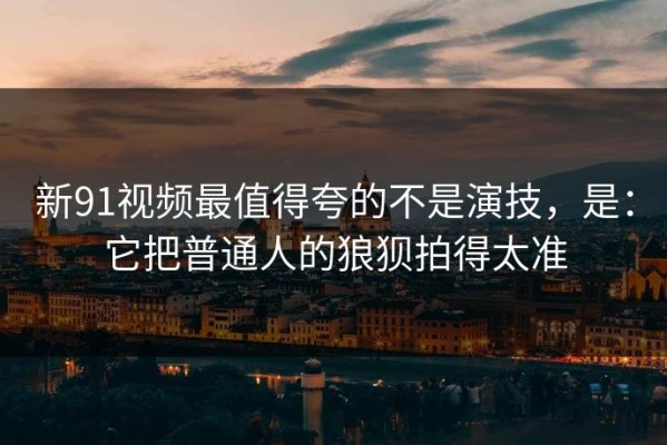 新91视频最值得夸的不是演技，是：它把普通人的狼狈拍得太准