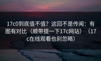 17c0到底值不值？这回不是传闻：有图有对比（顺带提一下17c网站）（17c在线观看也别忽略）