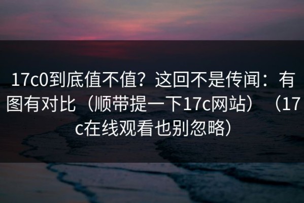 17c0到底值不值？这回不是传闻：有图有对比（顺带提一下17c网站）（17c在线观看也别忽略）