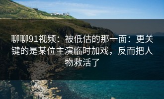 聊聊91视频：被低估的那一面：更关键的是某位主演临时加戏，反而把人物救活了