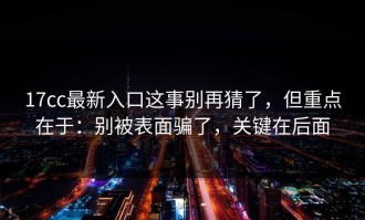 17cc最新入口这事别再猜了，但重点在于：别被表面骗了，关键在后面