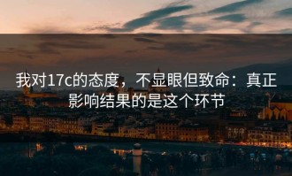 我对17c的态度，不显眼但致命：真正影响结果的是这个环节