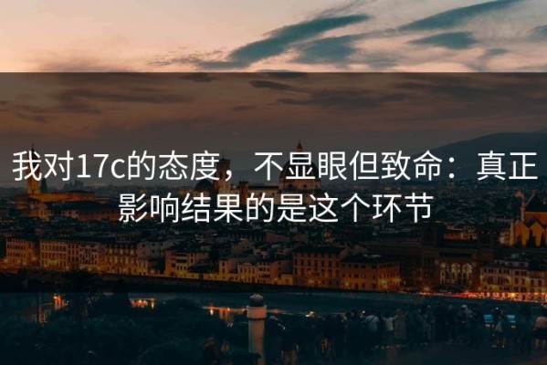 我对17c的态度，不显眼但致命：真正影响结果的是这个环节