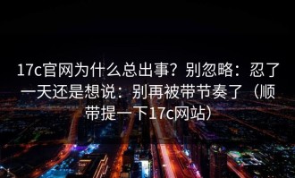 17c官网为什么总出事？别忽略：忍了一天还是想说：别再被带节奏了（顺带提一下17c网站）