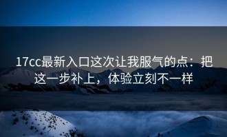 17cc最新入口这次让我服气的点：把这一步补上，体验立刻不一样