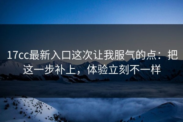 17cc最新入口这次让我服气的点：把这一步补上，体验立刻不一样
