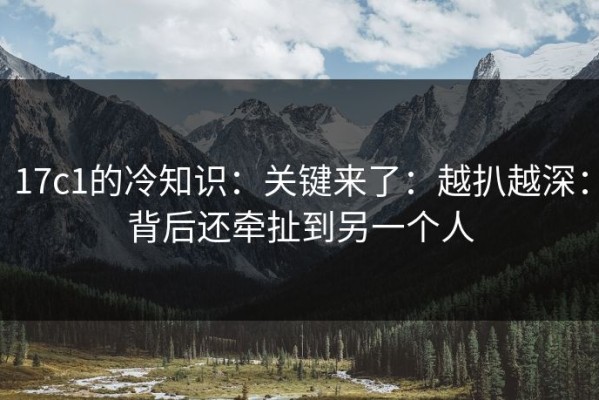 17c1的冷知识：关键来了：越扒越深：背后还牵扯到另一个人
