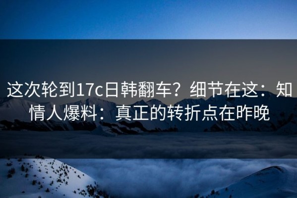 这次轮到17c日韩翻车？细节在这：知情人爆料：真正的转折点在昨晚