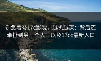 别急着夸17c影院，越扒越深：背后还牵扯到另一个人｜以及17cc最新入口