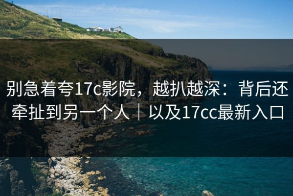 别急着夸17c影院，越扒越深：背后还牵扯到另一个人｜以及17cc最新入口