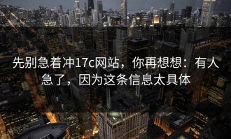 先别急着冲17c网站，你再想想：有人急了，因为这条信息太具体