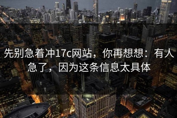 先别急着冲17c网站，你再想想：有人急了，因为这条信息太具体