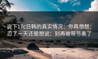 说下17c日韩的真实情况：你再想想：忍了一天还是想说：别再被带节奏了