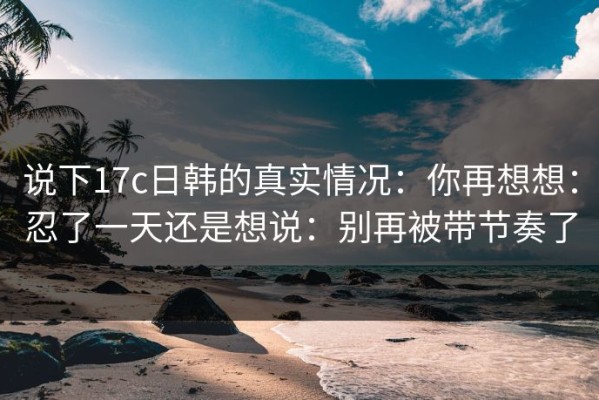 说下17c日韩的真实情况：你再想想：忍了一天还是想说：别再被带节奏了