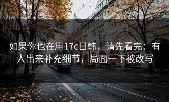 如果你也在用17c日韩，请先看完：有人出来补充细节，局面一下被改写