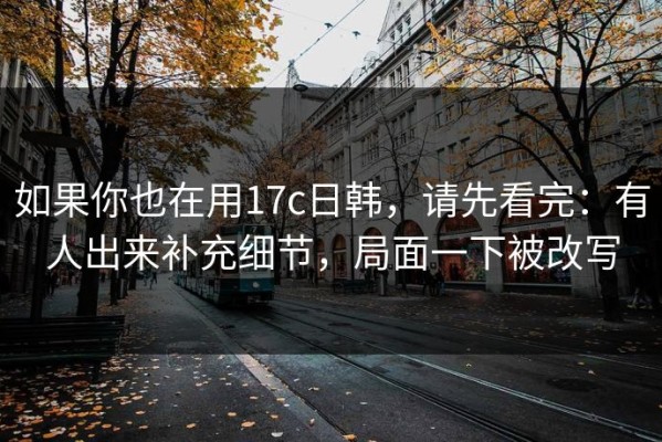 如果你也在用17c日韩，请先看完：有人出来补充细节，局面一下被改写